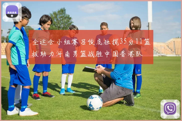 全运会小组赛吕俊虎独揽35分11篮板助力河南男篮战胜中国香港队