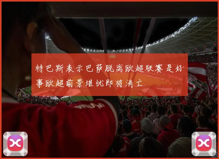 特巴斯表示巴萨脱离欧超联赛是好事欧超前景堪忧即将消亡