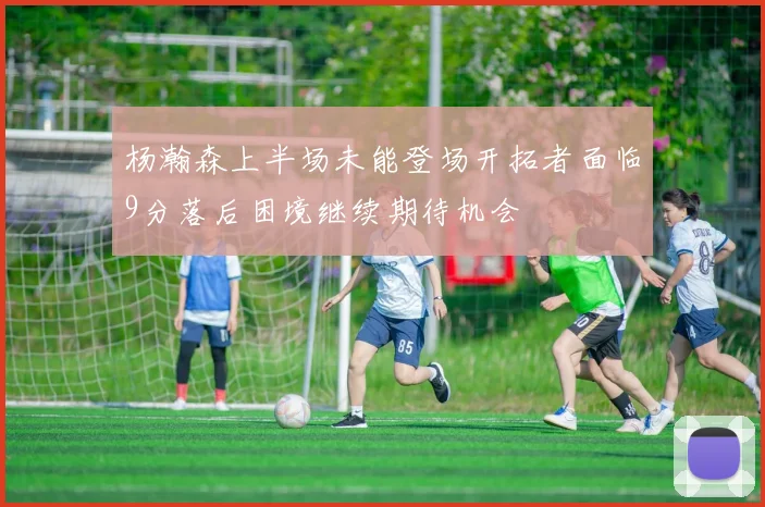 杨瀚森上半场未能登场开拓者面临9分落后困境继续期待机会