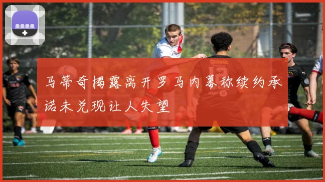 马蒂奇揭露离开罗马内幕称续约承诺未兑现让人失望