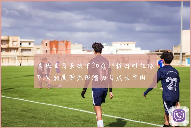 文班亚马虽砍下26分14板却难阻球队失利展现无限潜力与成长空间