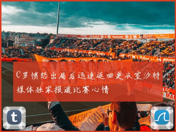 C罗愤怒出局后迅速返回更衣室沙特媒体独家报道比赛心情