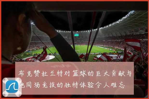 布克赞杜兰特对篮球的巨大贡献与他同场竞技的独特体验令人难忘