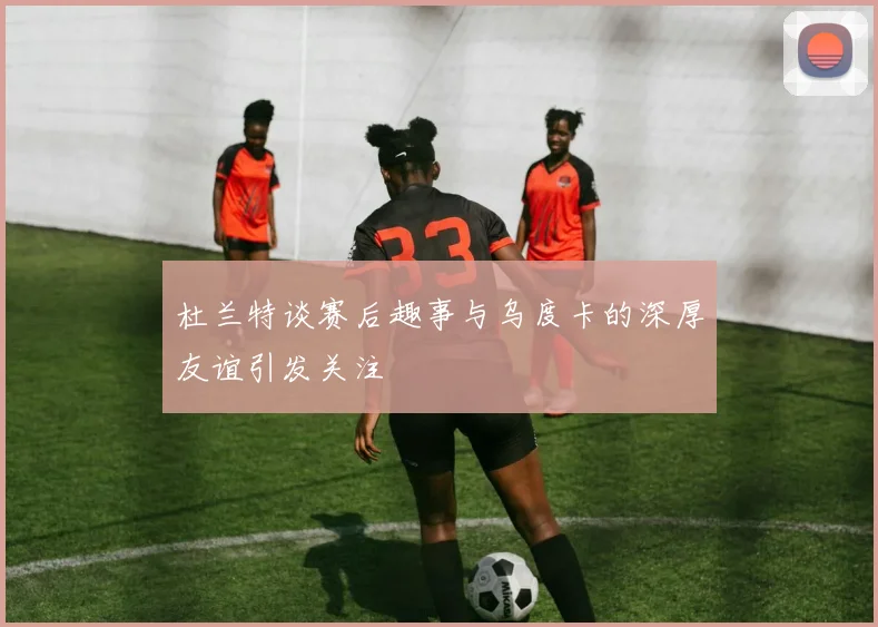 杜兰特谈赛后趣事与乌度卡的深厚友谊引发关注
