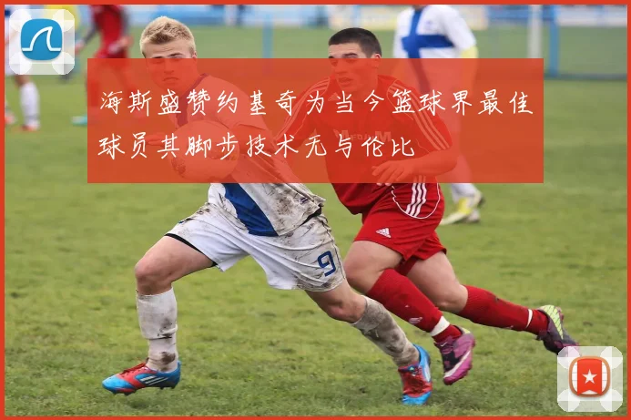 海斯盛赞约基奇为当今篮球界最佳球员其脚步技术无与伦比