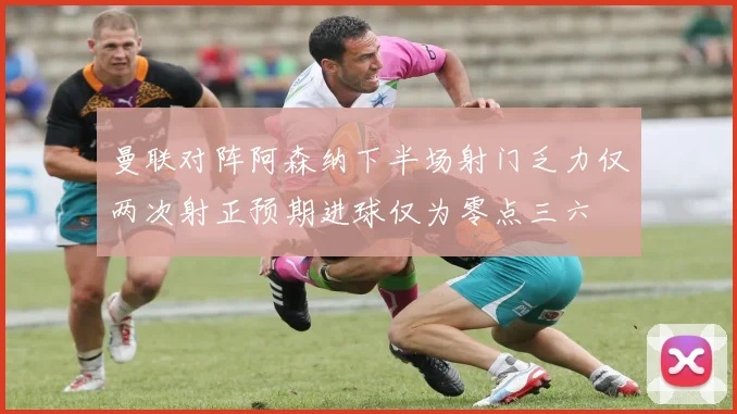 曼联对阵阿森纳下半场射门乏力仅两次射正预期进球仅为零点三六