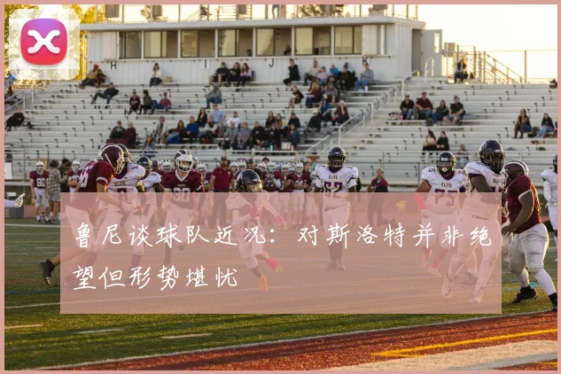 鲁尼谈球队近况：对斯洛特并非绝望但形势堪忧