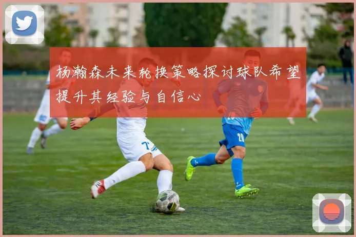 杨瀚森未来轮换策略探讨球队希望提升其经验与自信心