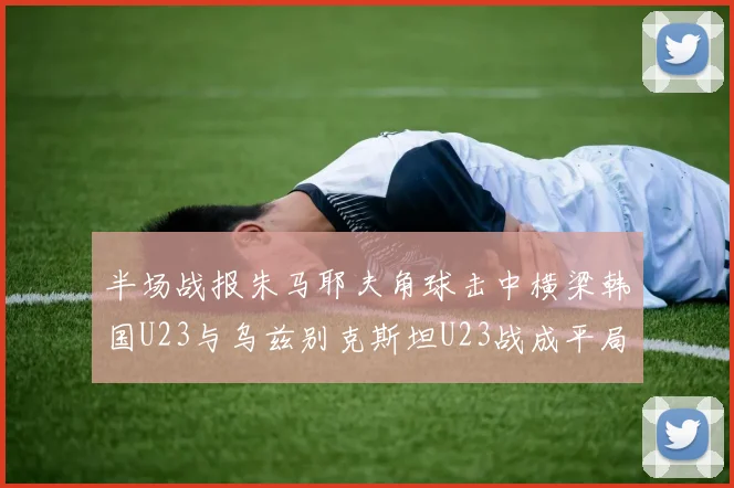 半场战报朱马耶夫角球击中横梁韩国U23与乌兹别克斯坦U23战成平局