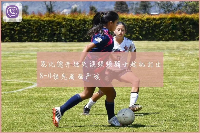恩比德开场失误频频骑士趁机打出8-0领先局面严峻