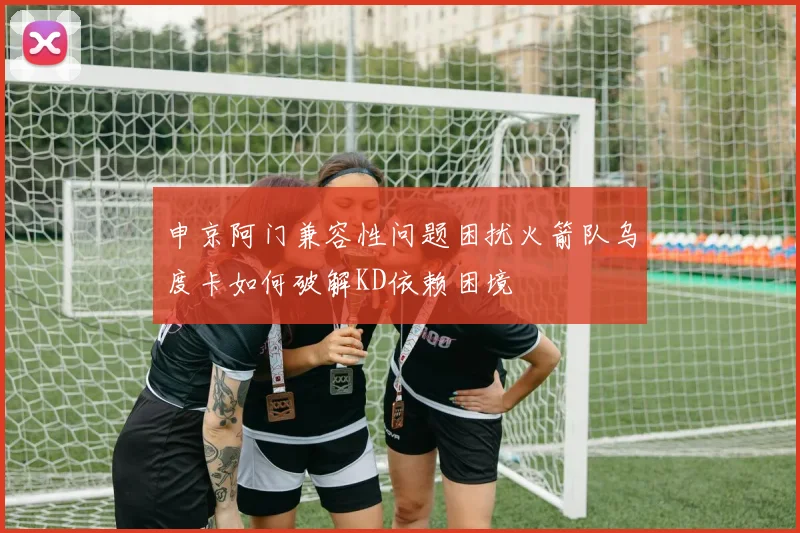 申京阿门兼容性问题困扰火箭队乌度卡如何破解KD依赖困境