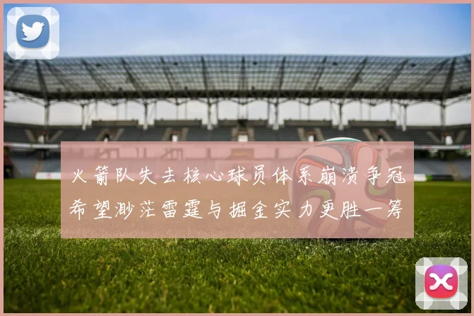 火箭队失去核心球员体系崩溃争冠希望渺茫雷霆与掘金实力更胜一筹