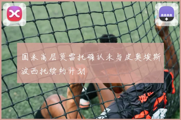 国米高层莫雷托确认未与皮奥埃斯波西托续约计划