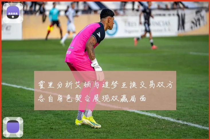 霍里分析艾顿与追梦互换交易双方各自角色契合展现双赢局面