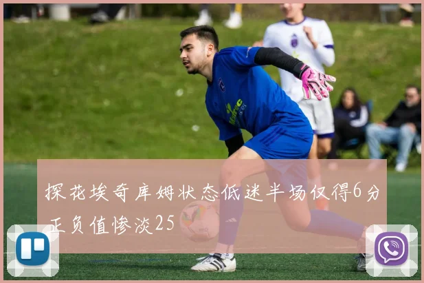 探花埃奇库姆状态低迷半场仅得6分正负值惨淡25