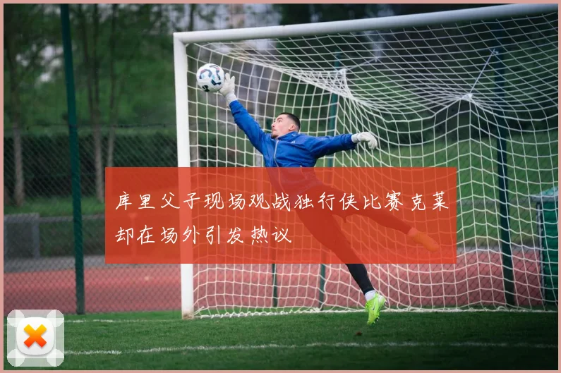 库里父子现场观战独行侠比赛克莱却在场外引发热议
