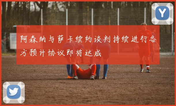阿森纳与萨卡续约谈判持续进行各方预计协议即将达成