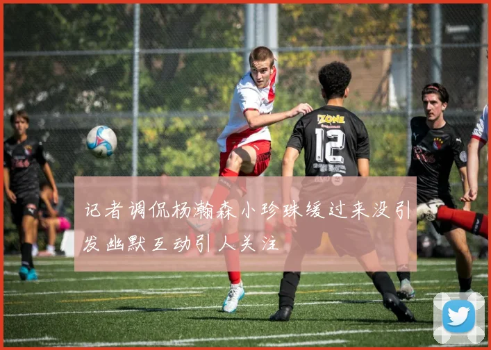 记者调侃杨瀚森小珍珠缓过来没引发幽默互动引人关注