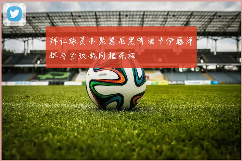 拜仁球员齐聚慕尼黑啤酒节伊藤洋辉与金玟哉同框亮相