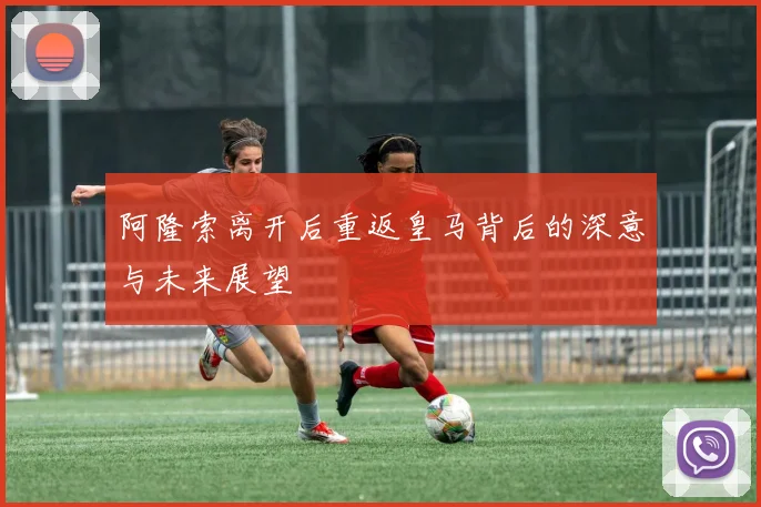 阿隆索离开后重返皇马背后的深意与未来展望