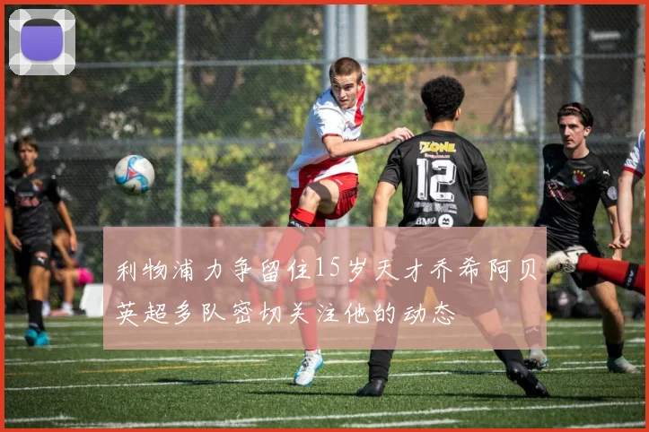 利物浦力争留住15岁天才乔希阿贝英超多队密切关注他的动态