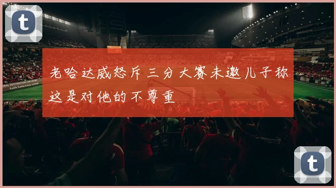 老哈达威怒斥三分大赛未邀儿子称这是对他的不尊重