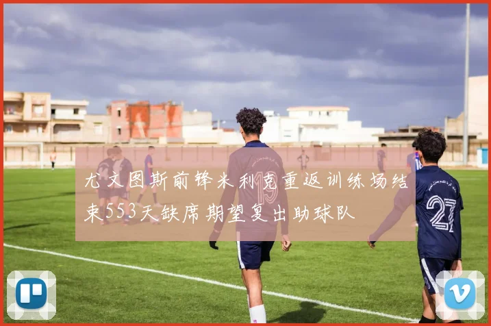 尤文图斯前锋米利克重返训练场结束553天缺席期望复出助球队