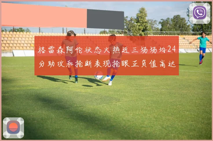格雷森阿伦状态火热近三场场均24分助攻和抢断表现抢眼正负值高达19
