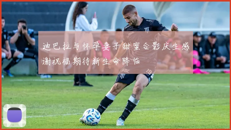 迪巴拉与怀孕妻子甜蜜合影庆生感谢祝福期待新生命降临