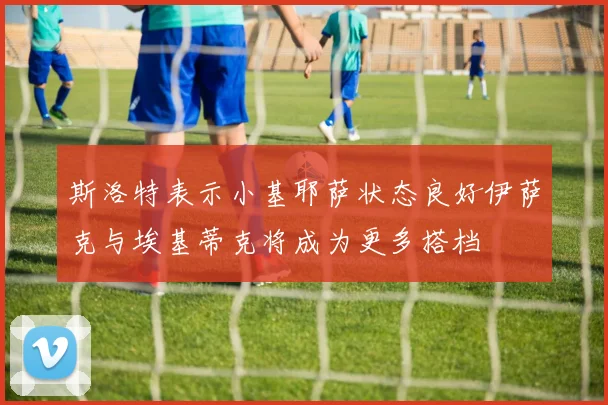 斯洛特表示小基耶萨状态良好伊萨克与埃基蒂克将成为更多搭档