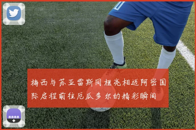 梅西与苏亚雷斯同框亮相迈阿密国际启程前往厄瓜多尔的精彩瞬间