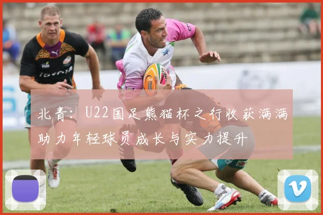 北青：U22国足熊猫杯之行收获满满助力年轻球员成长与实力提升