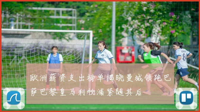 欧洲薪资支出榜单揭晓曼城领跑巴萨巴黎皇马利物浦紧随其后
