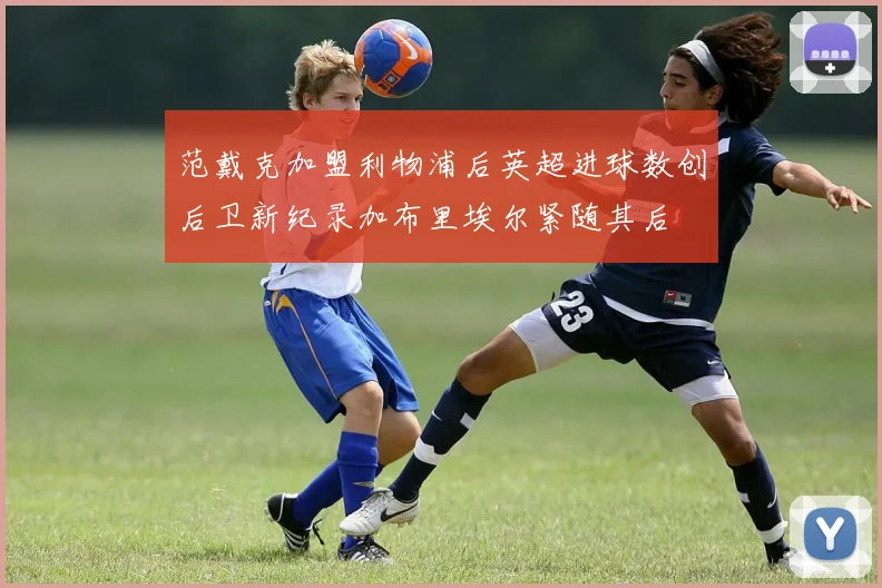 范戴克加盟利物浦后英超进球数创后卫新纪录加布里埃尔紧随其后