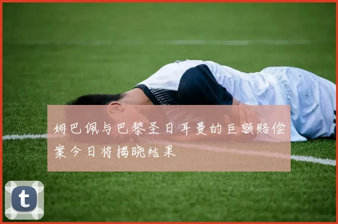 姆巴佩与巴黎圣日耳曼的巨额赔偿案今日将揭晓结果