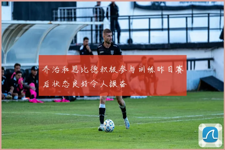 乔治和恩比德积极参与训练昨日赛后状态良好令人振奋