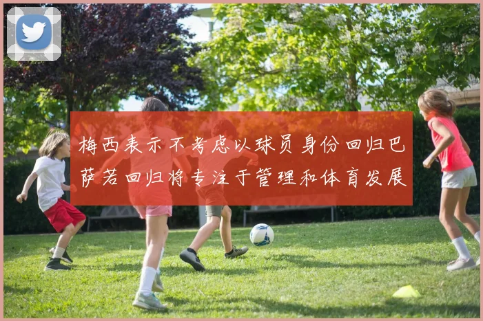 梅西表示不考虑以球员身份回归巴萨若回归将专注于管理和体育发展