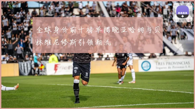 全球身价前十榜单揭晓亚哈姆与贝林维尼修斯引领潮流