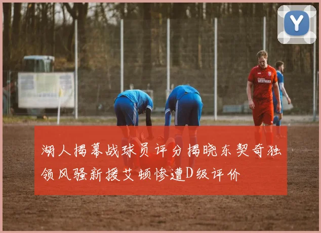 湖人揭幕战球员评分揭晓东契奇独领风骚新援艾顿惨遭D级评价