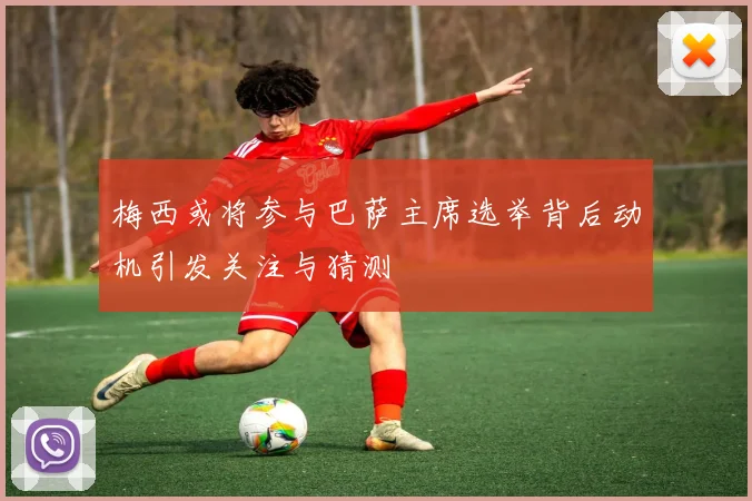 梅西或将参与巴萨主席选举背后动机引发关注与猜测
