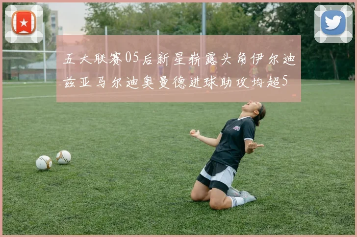 五大联赛05后新星崭露头角伊尔迪兹亚马尔迪奥曼德进球助攻均超5